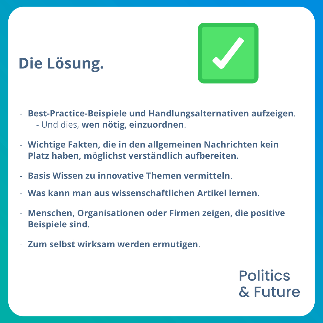 Grafiktext: Die Lösung.
																											-	Best-Practice-Beispiele und Handlungsalternativen aufzeigen.
																												o	Und dies, wen nötig, einzuordnen.
																											-	Wichtige Fakten, die in den allgemeinen Nachrichten kein Platz haben, möglichst verständlich aufbereiten.
																											-	Basis Wissen zu innovative Themen vermitteln. 
																											-	Was kann man aus wissenschaftlichen Artikel lernen. 
																											-	Menschen, Organisationen oder Firmen zeigen, die positive Beispiele sind.
																											-	Zum selbst wirksam werden ermutigen.